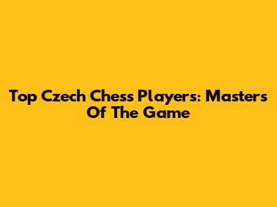 Top Czech Chess Players: Masters Of The Game