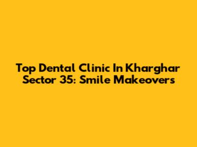Top Dental Clinic In Kharghar Sector 35: Smile Makeovers