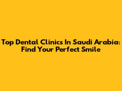 Top Dental Clinics In Saudi Arabia: Find Your Perfect Smile