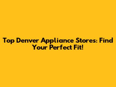 Top Denver Appliance Stores: Find Your Perfect Fit!