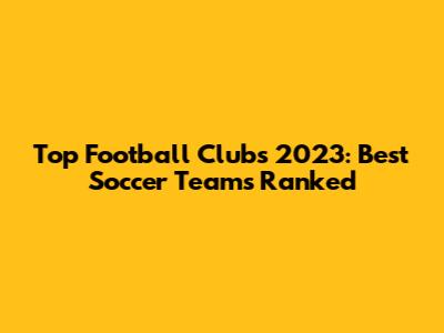 Top Football Clubs 2023: Best Soccer Teams Ranked