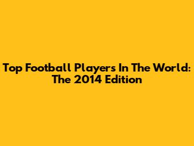 Top Football Players In The World: The 2014 Edition