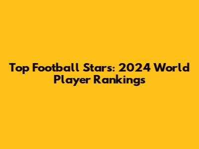 Top Football Stars: 2024 World Player Rankings