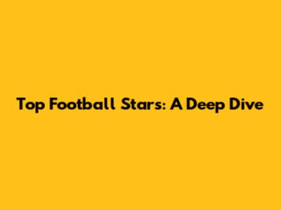 Top Football Stars: A Deep Dive