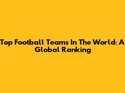 Top Football Teams In The World: A Global Ranking