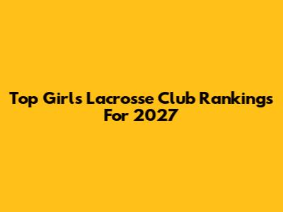 Top Girls Lacrosse Club Rankings For 2027