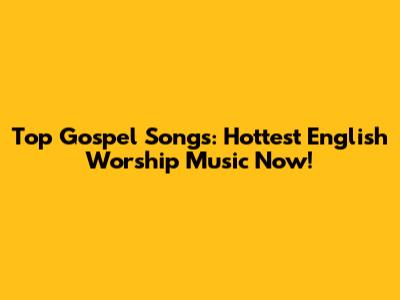 Top Gospel Songs: Hottest English Worship Music Now!