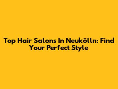 Top Hair Salons In Neukölln: Find Your Perfect Style