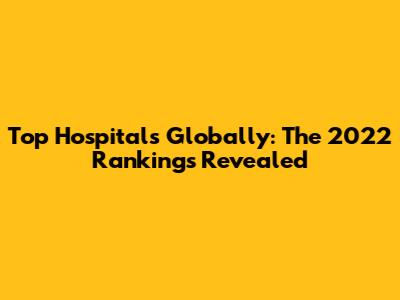 Top Hospitals Globally: The 2022 Rankings Revealed