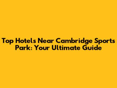 Top Hotels Near Cambridge Sports Park: Your Ultimate Guide
