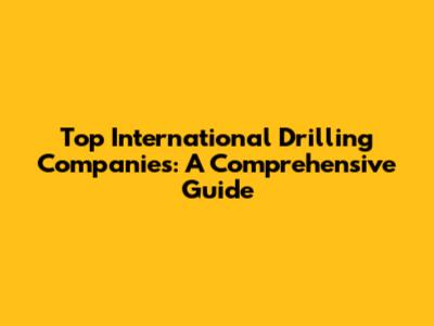 Top International Drilling Companies: A Comprehensive Guide