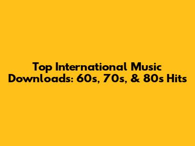 Top International Music Downloads: 60s, 70s, & 80s Hits