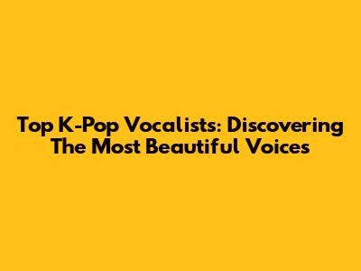 Top K-Pop Vocalists: Discovering The Most Beautiful Voices