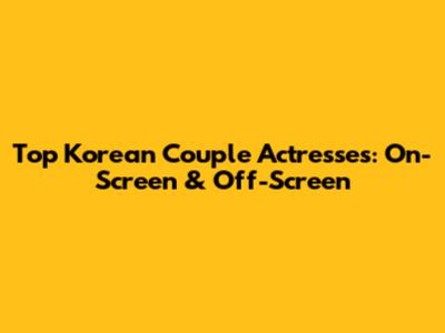 Top Korean Couple Actresses: On-Screen & Off-Screen