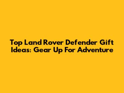 Top Land Rover Defender Gift Ideas: Gear Up For Adventure