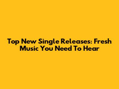 Top New Single Releases: Fresh Music You Need To Hear