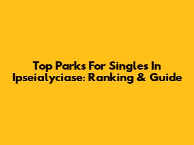 Top Parks For Singles In Ipseialyciase: Ranking & Guide