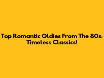 Top Romantic Oldies From The 80s: Timeless Classics!