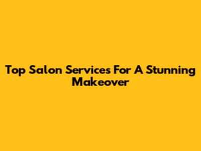 Top Salon Services For A Stunning Makeover