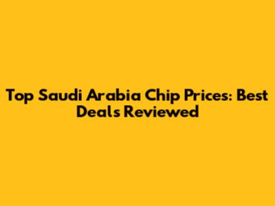Top Saudi Arabia Chip Prices: Best Deals Reviewed