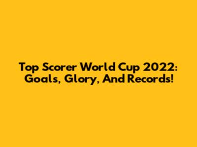 Top Scorer World Cup 2022: Goals, Glory, And Records!