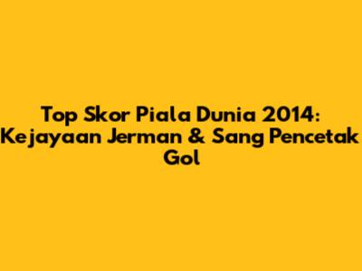 Top Skor Piala Dunia 2014: Kejayaan Jerman & Sang Pencetak Gol