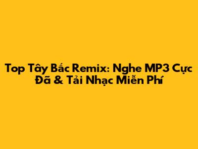 Top Tây Bắc Remix: Nghe MP3 Cực Đã & Tải Nhạc Miễn Phí