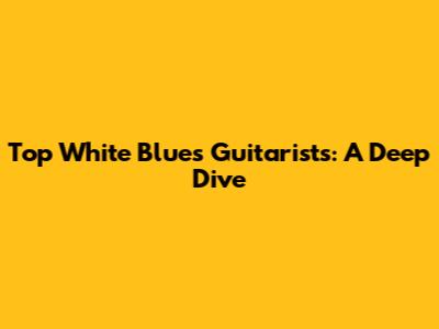 Top White Blues Guitarists: A Deep Dive