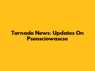 Tornado News: Updates On Pseosciowascse