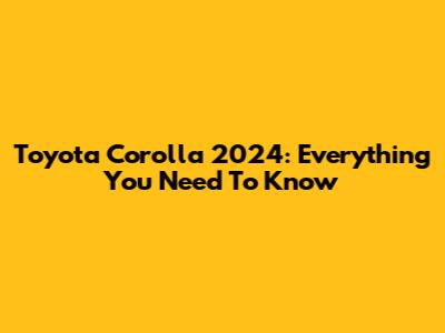 Toyota Corolla 2024: Everything You Need To Know