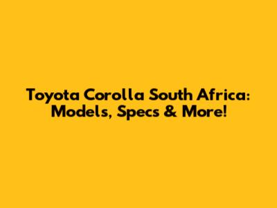 Toyota Corolla South Africa: Models, Specs & More!