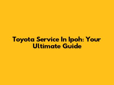 Toyota Service In Ipoh: Your Ultimate Guide