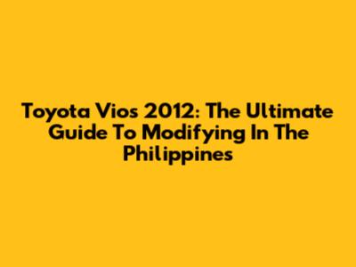 Toyota Vios 2012: The Ultimate Guide To Modifying In The Philippines