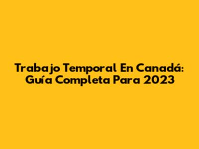 Trabajo Temporal En Canadá: Guía Completa Para 2023