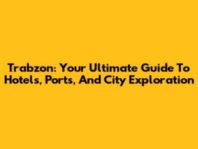 Trabzon: Your Ultimate Guide To Hotels, Ports, And City Exploration