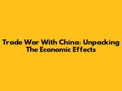 Trade War With China: Unpacking The Economic Effects