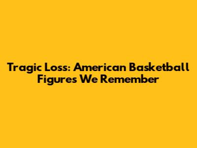 Tragic Loss: American Basketball Figures We Remember