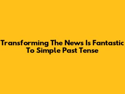 Transforming 'The News Is Fantastic' To Simple Past Tense