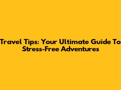 Travel Tips: Your Ultimate Guide To Stress-Free Adventures
