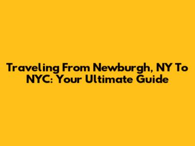 Traveling From Newburgh, NY To NYC: Your Ultimate Guide