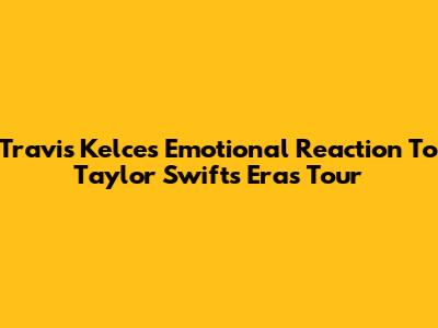 Travis Kelce's Emotional Reaction To Taylor Swift's Eras Tour