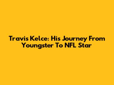 Travis Kelce: His Journey From Youngster To NFL Star