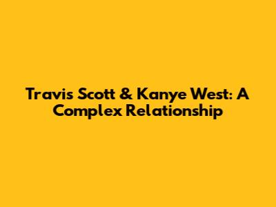 Travis Scott & Kanye West: A Complex Relationship
