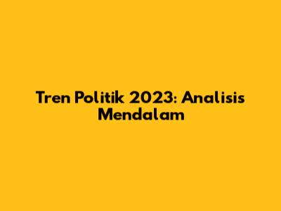 Tren Politik 2023: Analisis Mendalam