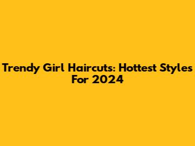 Trendy Girl Haircuts: Hottest Styles For 2024