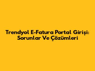 Trendyol E-Fatura Portal Girişi: Sorunlar Ve Çözümleri