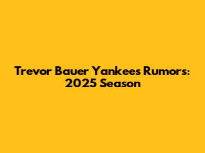 Trevor Bauer Yankees Rumors: 2025 Season