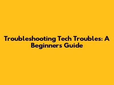 Troubleshooting Tech Troubles: A Beginner's Guide