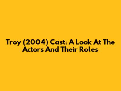Troy (2004) Cast: A Look At The Actors And Their Roles
