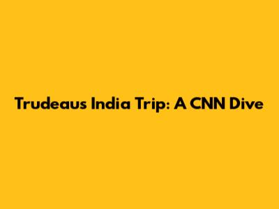 Trudeau's India Trip: A CNN Dive